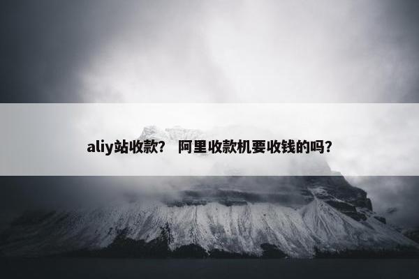 aliy站收款？ 阿里收款机要收钱的吗？