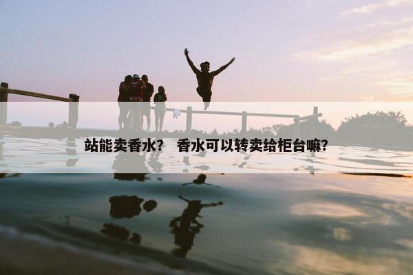 站能卖香水？ 香水可以转卖给柜台嘛？
