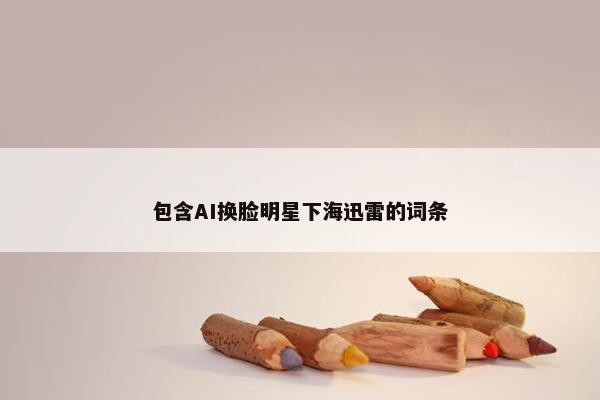 包含AI换脸明星下海迅雷的词条