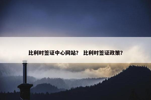 比利时签证中心网站？ 比利时签证政策？