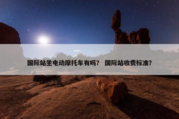 国际站坐电动摩托车有吗？ 国际站收费标准？
