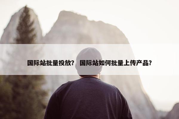 国际站批量投放？ 国际站如何批量上传产品？