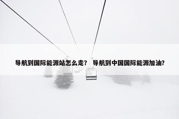 导航到国际能源站怎么走？ 导航到中国国际能源加油？