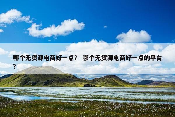哪个无货源电商好一点？ 哪个无货源电商好一点的平台？