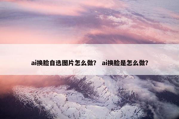 ai换脸自选图片怎么做？ ai换脸是怎么做？