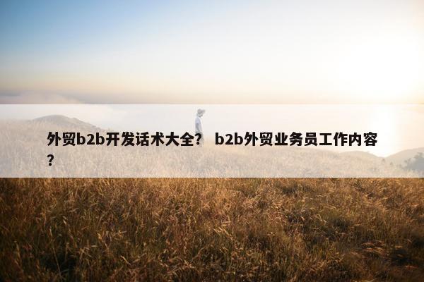 外贸b2b开发话术大全？ b2b外贸业务员工作内容？