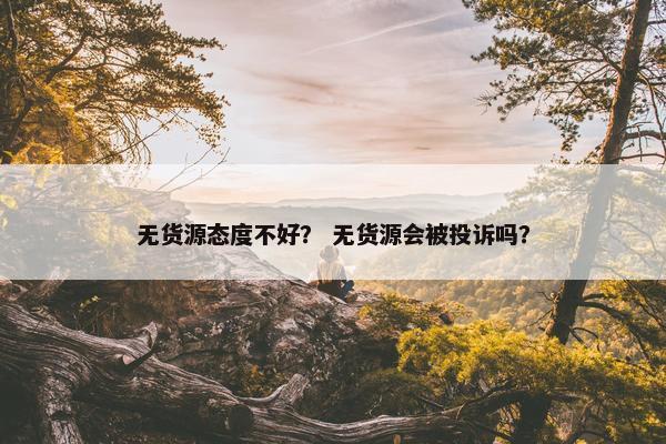 无货源态度不好？ 无货源会被投诉吗？