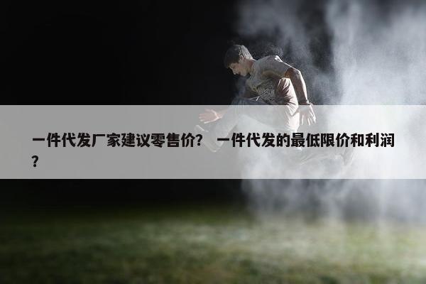 一件代发厂家建议零售价？ 一件代发的最低限价和利润？