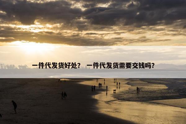 一件代发货好处？ 一件代发货需要交钱吗？