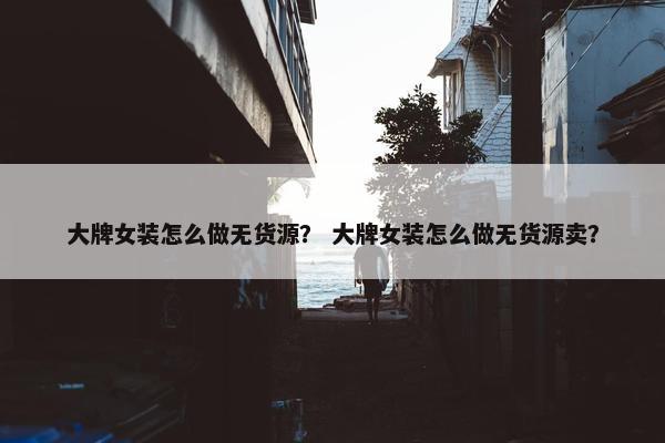 大牌女装怎么做无货源？ 大牌女装怎么做无货源卖？