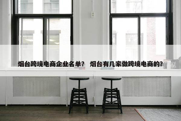 烟台跨境电商企业名单？ 烟台有几家做跨境电商的？