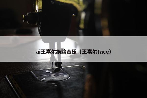 ai王嘉尔换脸音乐（王嘉尔face）