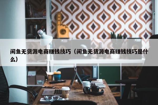 闲鱼无货源电商赚钱技巧（闲鱼无货源电商赚钱技巧是什么）