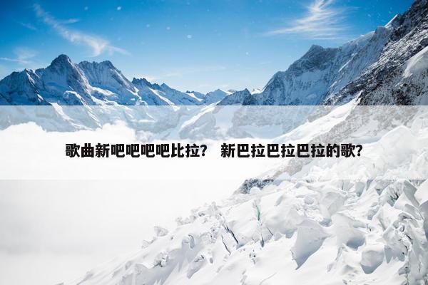 歌曲新吧吧吧吧比拉？ 新巴拉巴拉巴拉的歌？