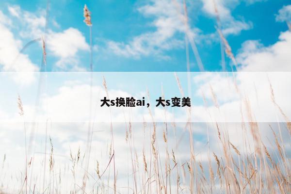 大s换脸ai，大s变美