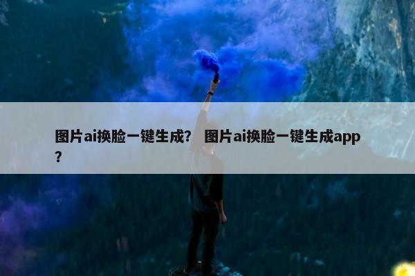 图片ai换脸一键生成？ 图片ai换脸一键生成app？