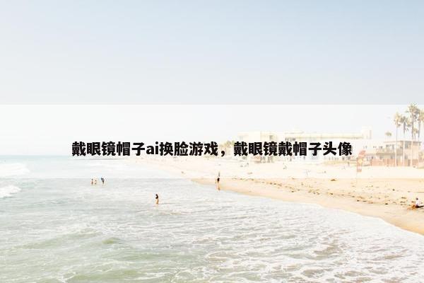 戴眼镜帽子ai换脸游戏，戴眼镜戴帽子头像