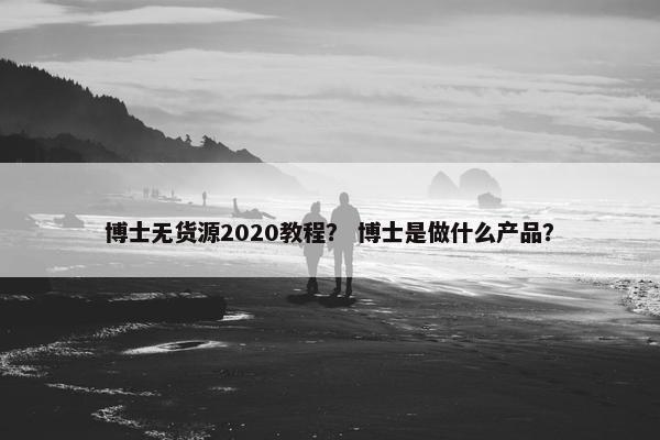 博士无货源2020教程？ 博士是做什么产品？