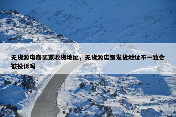 无货源电商买家收货地址，无货源店铺发货地址不一致会被投诉吗