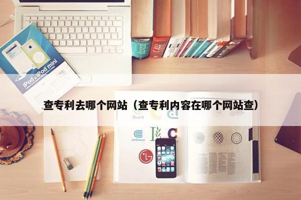 查专利去哪个网站（查专利内容在哪个网站查）