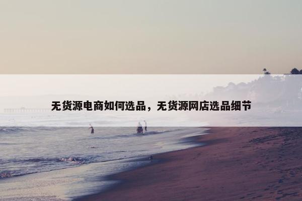 无货源电商如何选品，无货源网店选品细节