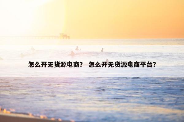 怎么开无货源电商？ 怎么开无货源电商平台？