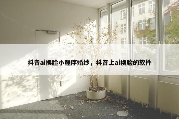 抖音ai换脸小程序婚纱，抖音上ai换脸的软件