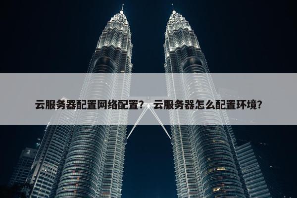 云服务器配置网络配置？ 云服务器怎么配置环境？