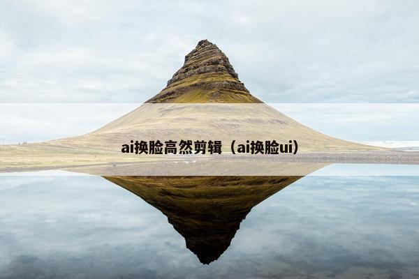 ai换脸高然剪辑（ai换脸ui）