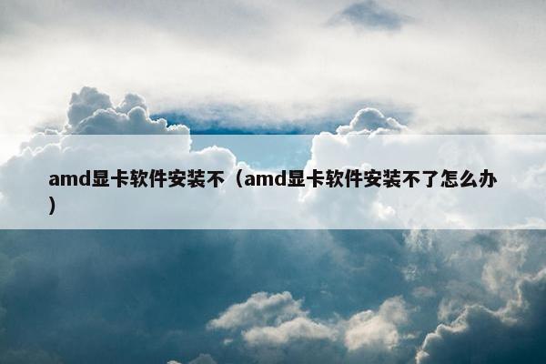 amd显卡软件安装不（amd显卡软件安装不了怎么办）