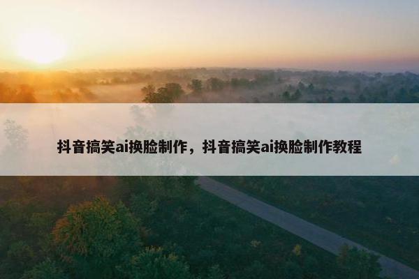 抖音搞笑ai换脸制作，抖音搞笑ai换脸制作教程
