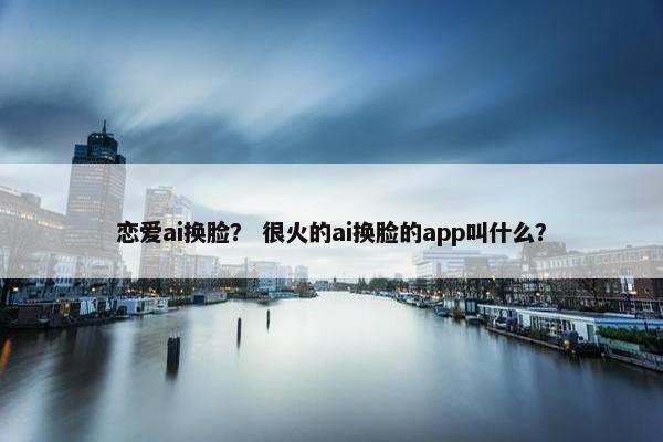 恋爱ai换脸？ 很火的ai换脸的app叫什么？