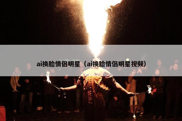 ai换脸情侣明星（ai换脸情侣明星视频）