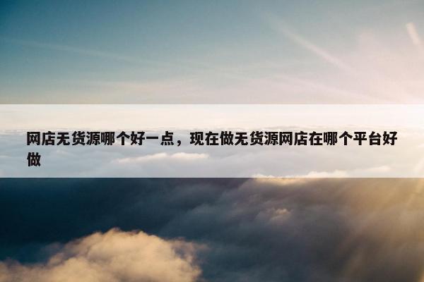 网店无货源哪个好一点，现在做无货源网店在哪个平台好做