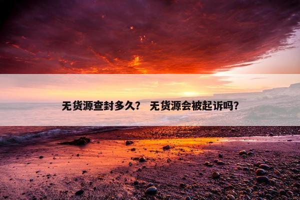 无货源查封多久？ 无货源会被起诉吗？