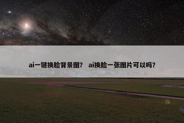 ai一键换脸背景图？ ai换脸一张图片可以吗？
