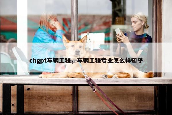 chgpt车辆工程,车辆工程专业怎么样知乎 chgpt车辆工程,车辆工程专业怎么样知乎