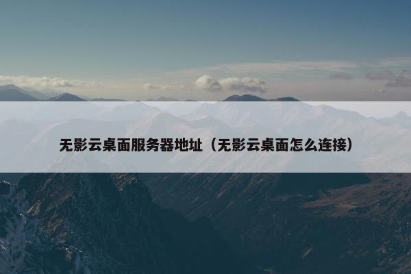 无影云桌面服务器地址（无影云桌面怎么连接）