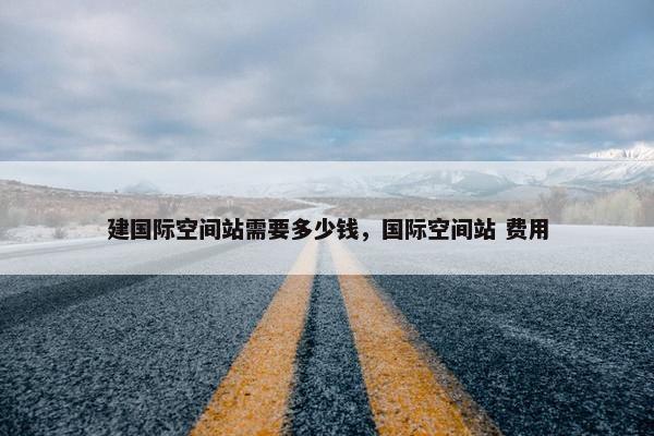 建国际空间站需要多少钱，国际空间站 费用