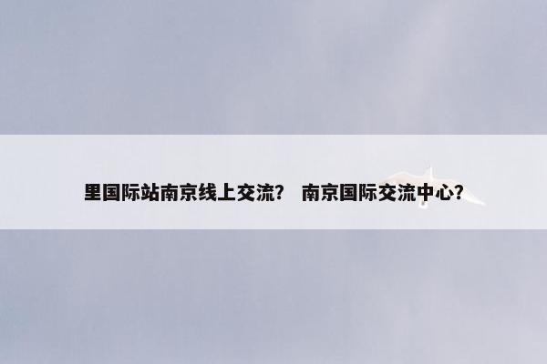 里国际站南京线上交流？ 南京国际交流中心？