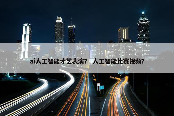 ai人工智能才艺表演？ 人工智能比赛视频？
