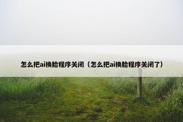 怎么把ai换脸程序关闭（怎么把ai换脸程序关闭了）