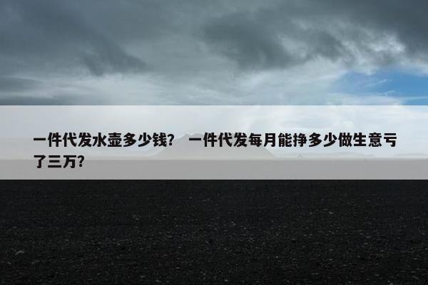 一件代发水壶多少钱？ 一件代发每月能挣多少做生意亏了三万？