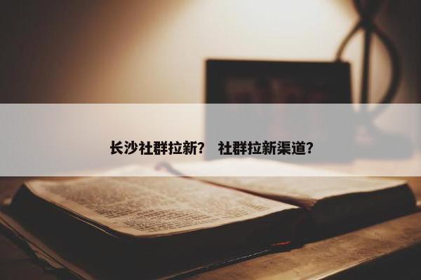 长沙社群拉新？ 社群拉新渠道？