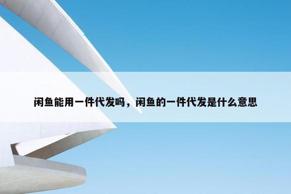 闲鱼能用一件代发吗，闲鱼的一件代发是什么意思