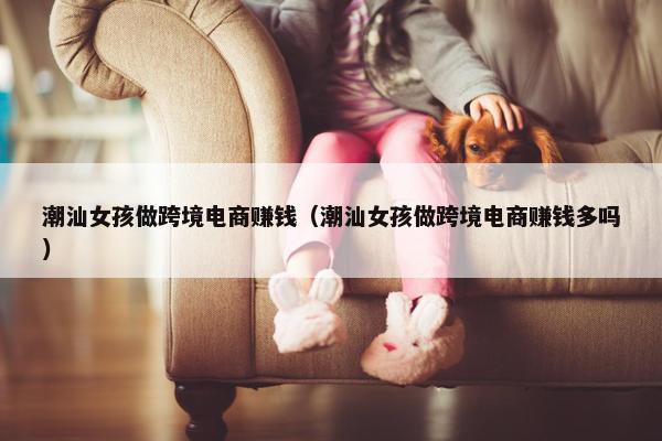 潮汕女孩做跨境电商赚钱（潮汕女孩做跨境电商赚钱多吗）