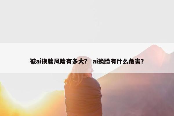 被ai换脸风险有多大？ ai换脸有什么危害？