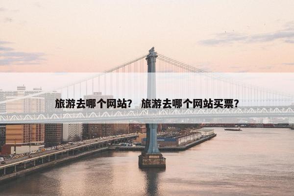 旅游去哪个网站？ 旅游去哪个网站买票？
