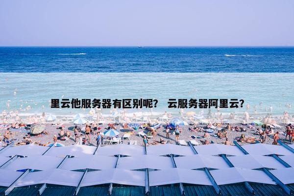里云他服务器有区别呢？ 云服务器阿里云？