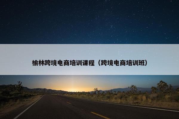 榆林跨境电商培训课程（跨境电商培训班）